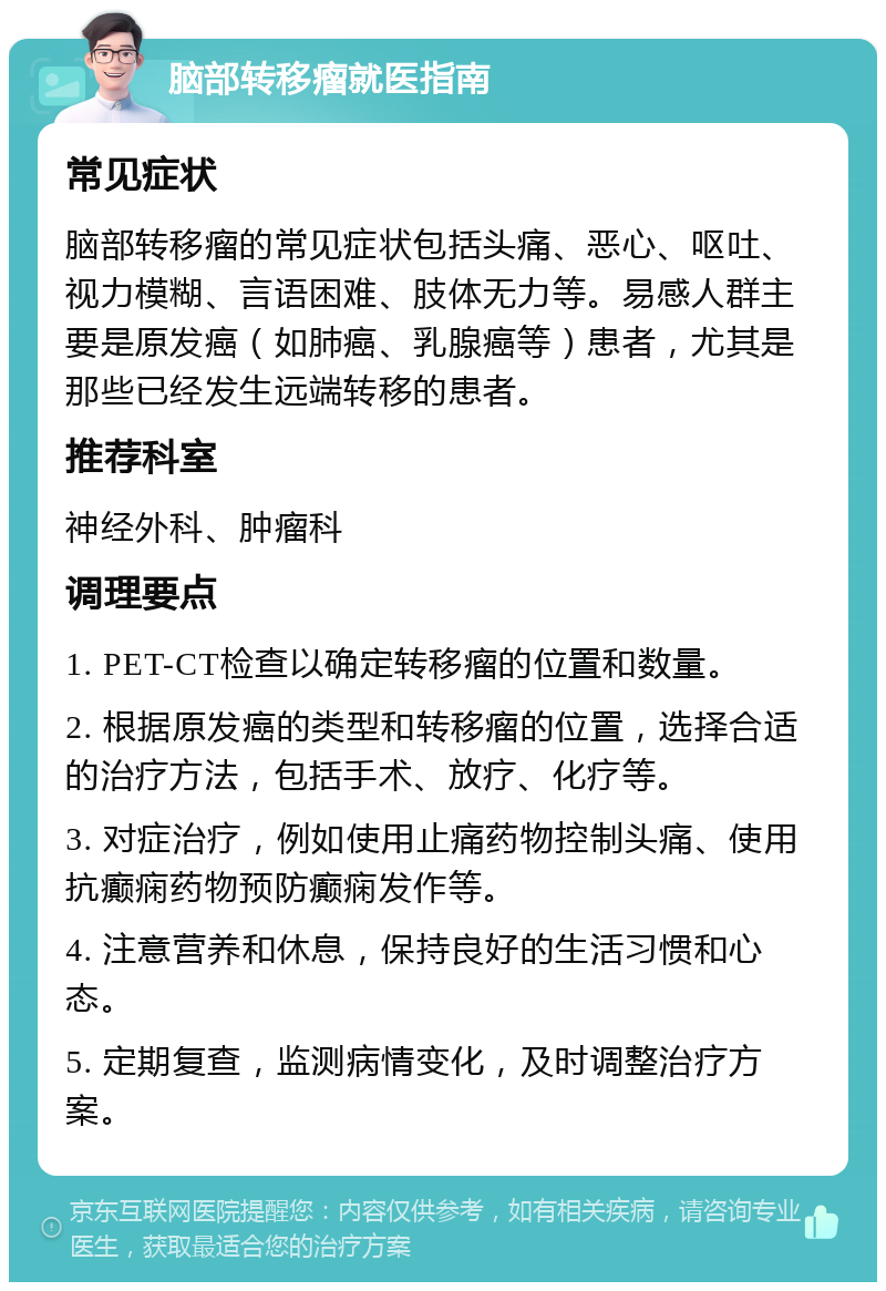 脑部转移瘤就医指南 常见症状 脑部转移瘤的常见症状包括头痛、恶心、呕吐、视力模糊、言语困难、肢体无力等。易感人群主要是原发癌（如肺癌、乳腺癌等）患者，尤其是那些已经发生远端转移的患者。 推荐科室 神经外科、肿瘤科 调理要点 1. PET-CT检查以确定转移瘤的位置和数量。 2. 根据原发癌的类型和转移瘤的位置，选择合适的治疗方法，包括手术、放疗、化疗等。 3. 对症治疗，例如使用止痛药物控制头痛、使用抗癫痫药物预防癫痫发作等。 4. 注意营养和休息，保持良好的生活习惯和心态。 5. 定期复查，监测病情变化，及时调整治疗方案。