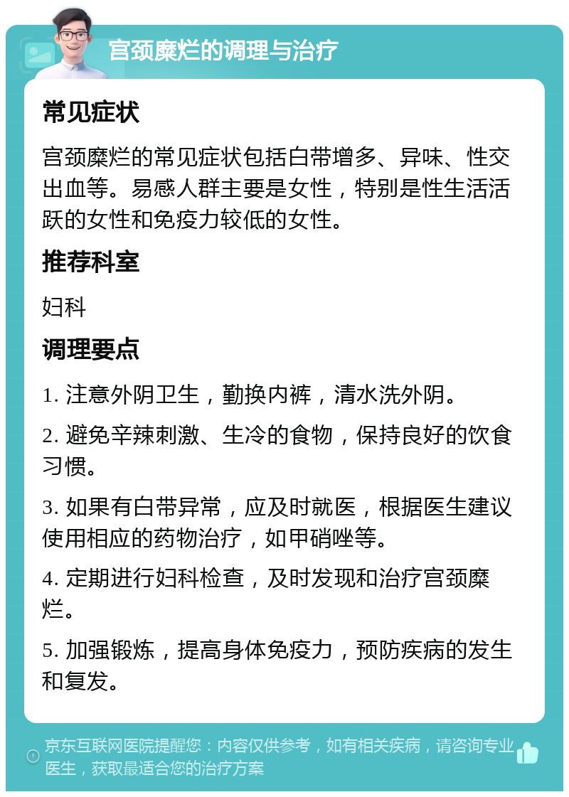 宫颈糜烂的调理与治疗 常见症状 宫颈糜烂的常见症状包括白带增多、异味、性交出血等。易感人群主要是女性，特别是性生活活跃的女性和免疫力较低的女性。 推荐科室 妇科 调理要点 1. 注意外阴卫生，勤换内裤，清水洗外阴。 2. 避免辛辣刺激、生冷的食物，保持良好的饮食习惯。 3. 如果有白带异常，应及时就医，根据医生建议使用相应的药物治疗，如甲硝唑等。 4. 定期进行妇科检查，及时发现和治疗宫颈糜烂。 5. 加强锻炼，提高身体免疫力，预防疾病的发生和复发。