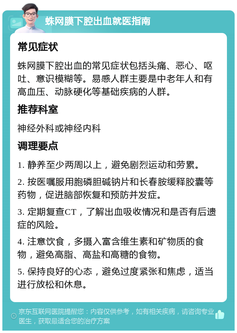 蛛网膜下腔出血就医指南 常见症状 蛛网膜下腔出血的常见症状包括头痛、恶心、呕吐、意识模糊等。易感人群主要是中老年人和有高血压、动脉硬化等基础疾病的人群。 推荐科室 神经外科或神经内科 调理要点 1. 静养至少两周以上，避免剧烈运动和劳累。 2. 按医嘱服用胞磷胆碱钠片和长春胺缓释胶囊等药物，促进脑部恢复和预防并发症。 3. 定期复查CT，了解出血吸收情况和是否有后遗症的风险。 4. 注意饮食，多摄入富含维生素和矿物质的食物，避免高脂、高盐和高糖的食物。 5. 保持良好的心态，避免过度紧张和焦虑，适当进行放松和休息。