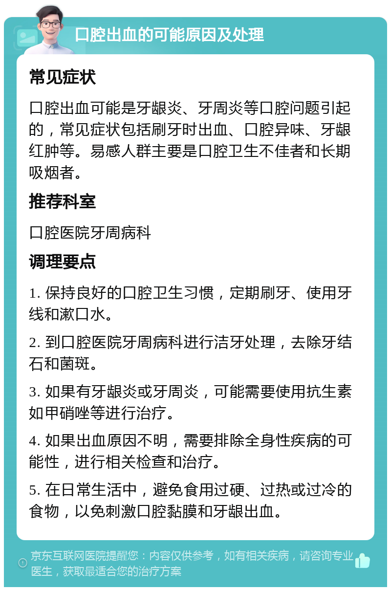 口腔出血的可能原因及处理 常见症状 口腔出血可能是牙龈炎、牙周炎等口腔问题引起的，常见症状包括刷牙时出血、口腔异味、牙龈红肿等。易感人群主要是口腔卫生不佳者和长期吸烟者。 推荐科室 口腔医院牙周病科 调理要点 1. 保持良好的口腔卫生习惯，定期刷牙、使用牙线和漱口水。 2. 到口腔医院牙周病科进行洁牙处理，去除牙结石和菌斑。 3. 如果有牙龈炎或牙周炎，可能需要使用抗生素如甲硝唑等进行治疗。 4. 如果出血原因不明，需要排除全身性疾病的可能性，进行相关检查和治疗。 5. 在日常生活中，避免食用过硬、过热或过冷的食物，以免刺激口腔黏膜和牙龈出血。