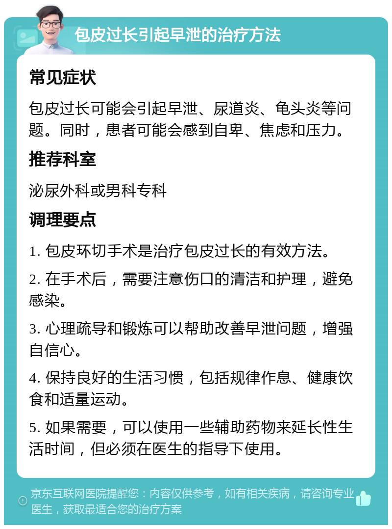 包皮过长引起早泄的治疗方法 常见症状 包皮过长可能会引起早泄、尿道炎、龟头炎等问题。同时，患者可能会感到自卑、焦虑和压力。 推荐科室 泌尿外科或男科专科 调理要点 1. 包皮环切手术是治疗包皮过长的有效方法。 2. 在手术后，需要注意伤口的清洁和护理，避免感染。 3. 心理疏导和锻炼可以帮助改善早泄问题，增强自信心。 4. 保持良好的生活习惯，包括规律作息、健康饮食和适量运动。 5. 如果需要，可以使用一些辅助药物来延长性生活时间，但必须在医生的指导下使用。