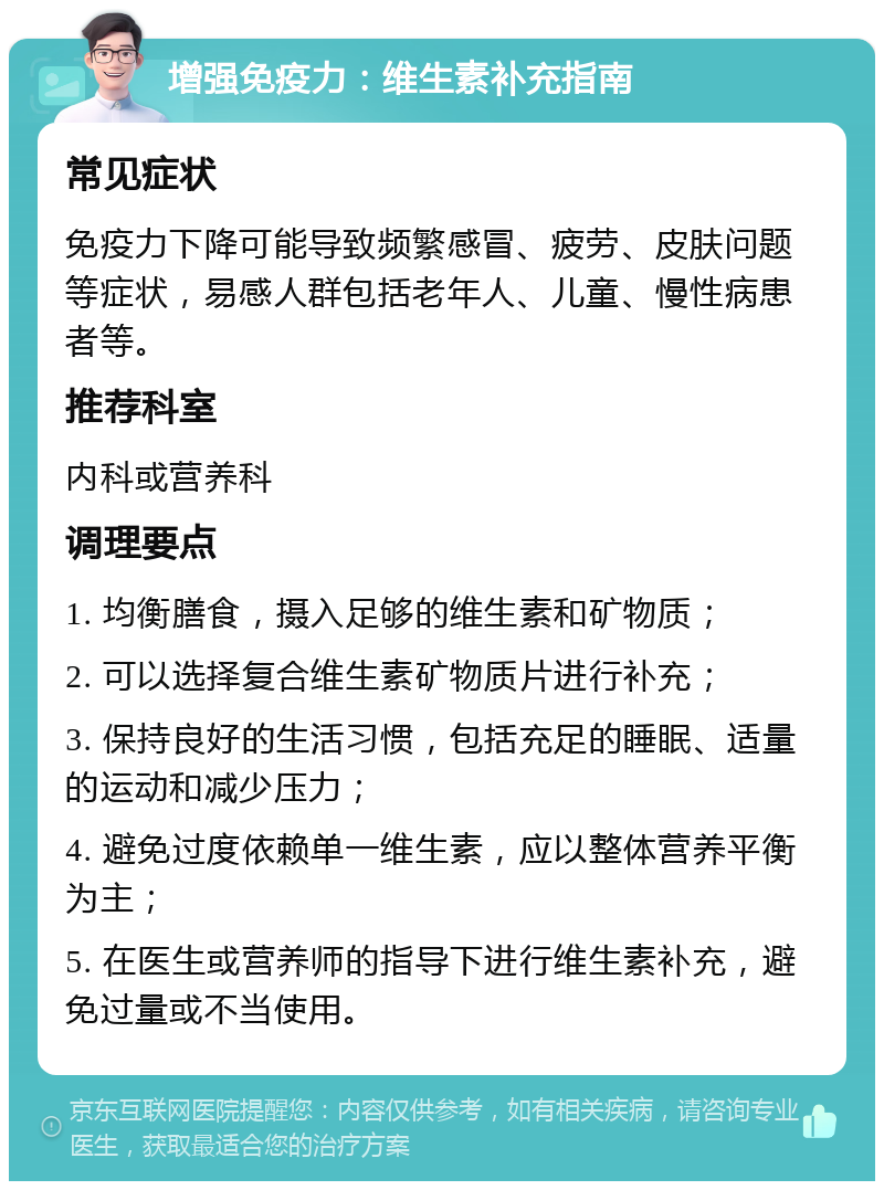 增强免疫力：维生素补充指南 常见症状 免疫力下降可能导致频繁感冒、疲劳、皮肤问题等症状，易感人群包括老年人、儿童、慢性病患者等。 推荐科室 内科或营养科 调理要点 1. 均衡膳食，摄入足够的维生素和矿物质； 2. 可以选择复合维生素矿物质片进行补充； 3. 保持良好的生活习惯，包括充足的睡眠、适量的运动和减少压力； 4. 避免过度依赖单一维生素，应以整体营养平衡为主； 5. 在医生或营养师的指导下进行维生素补充，避免过量或不当使用。