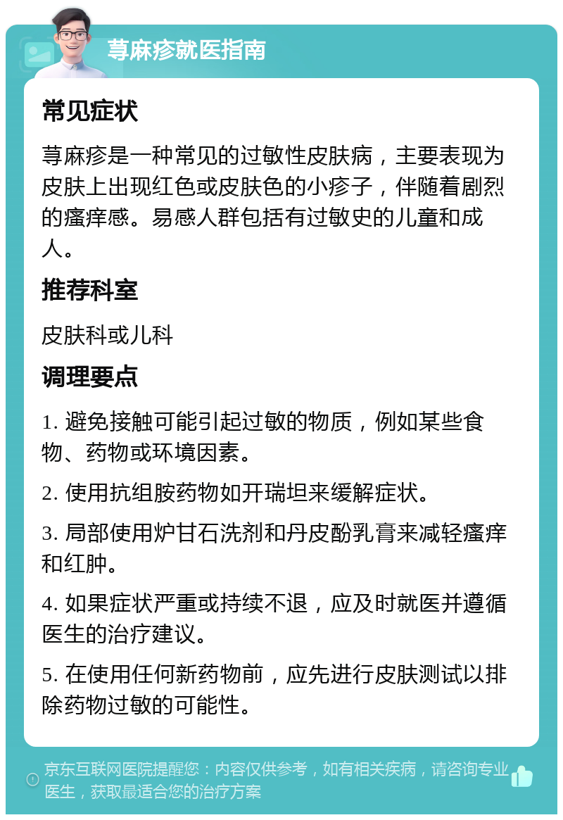 荨麻疹就医指南 常见症状 荨麻疹是一种常见的过敏性皮肤病，主要表现为皮肤上出现红色或皮肤色的小疹子，伴随着剧烈的瘙痒感。易感人群包括有过敏史的儿童和成人。 推荐科室 皮肤科或儿科 调理要点 1. 避免接触可能引起过敏的物质，例如某些食物、药物或环境因素。 2. 使用抗组胺药物如开瑞坦来缓解症状。 3. 局部使用炉甘石洗剂和丹皮酚乳膏来减轻瘙痒和红肿。 4. 如果症状严重或持续不退，应及时就医并遵循医生的治疗建议。 5. 在使用任何新药物前，应先进行皮肤测试以排除药物过敏的可能性。