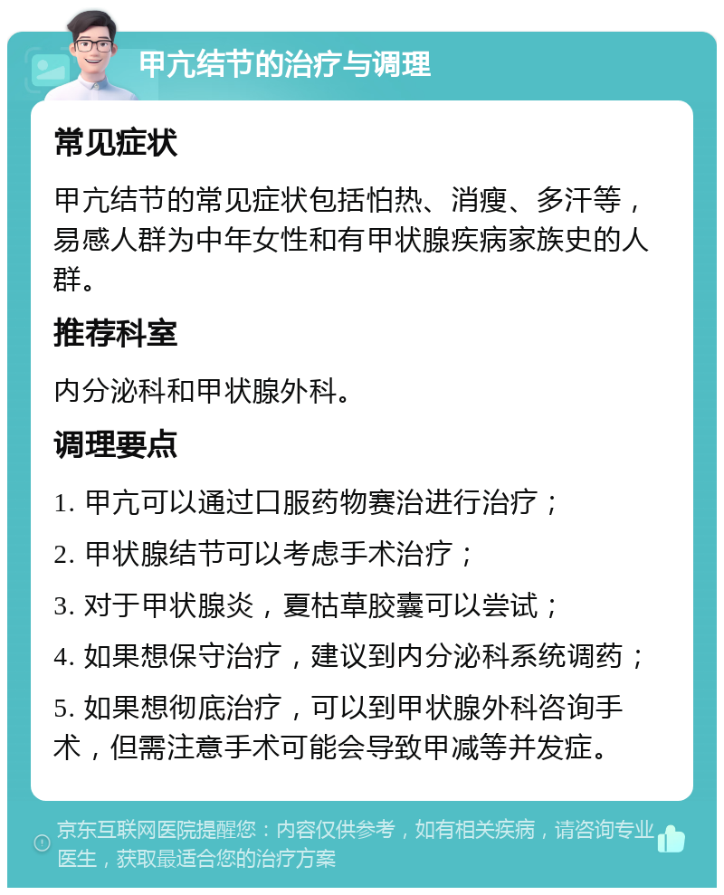 甲亢结节的治疗与调理 常见症状 甲亢结节的常见症状包括怕热、消瘦、多汗等，易感人群为中年女性和有甲状腺疾病家族史的人群。 推荐科室 内分泌科和甲状腺外科。 调理要点 1. 甲亢可以通过口服药物赛治进行治疗； 2. 甲状腺结节可以考虑手术治疗； 3. 对于甲状腺炎，夏枯草胶囊可以尝试； 4. 如果想保守治疗，建议到内分泌科系统调药； 5. 如果想彻底治疗，可以到甲状腺外科咨询手术，但需注意手术可能会导致甲减等并发症。