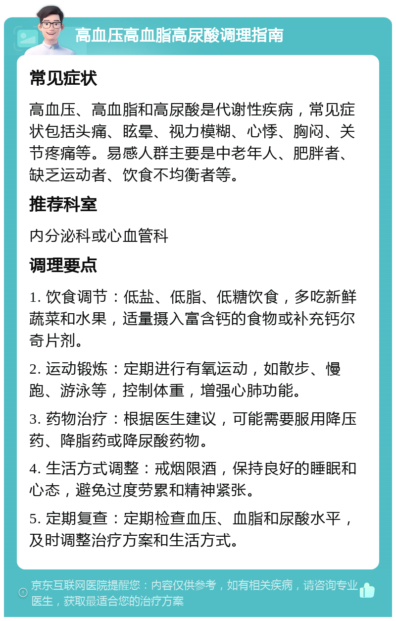 高血压高血脂高尿酸调理指南 常见症状 高血压、高血脂和高尿酸是代谢性疾病，常见症状包括头痛、眩晕、视力模糊、心悸、胸闷、关节疼痛等。易感人群主要是中老年人、肥胖者、缺乏运动者、饮食不均衡者等。 推荐科室 内分泌科或心血管科 调理要点 1. 饮食调节：低盐、低脂、低糖饮食，多吃新鲜蔬菜和水果，适量摄入富含钙的食物或补充钙尔奇片剂。 2. 运动锻炼：定期进行有氧运动，如散步、慢跑、游泳等，控制体重，增强心肺功能。 3. 药物治疗：根据医生建议，可能需要服用降压药、降脂药或降尿酸药物。 4. 生活方式调整：戒烟限酒，保持良好的睡眠和心态，避免过度劳累和精神紧张。 5. 定期复查：定期检查血压、血脂和尿酸水平，及时调整治疗方案和生活方式。