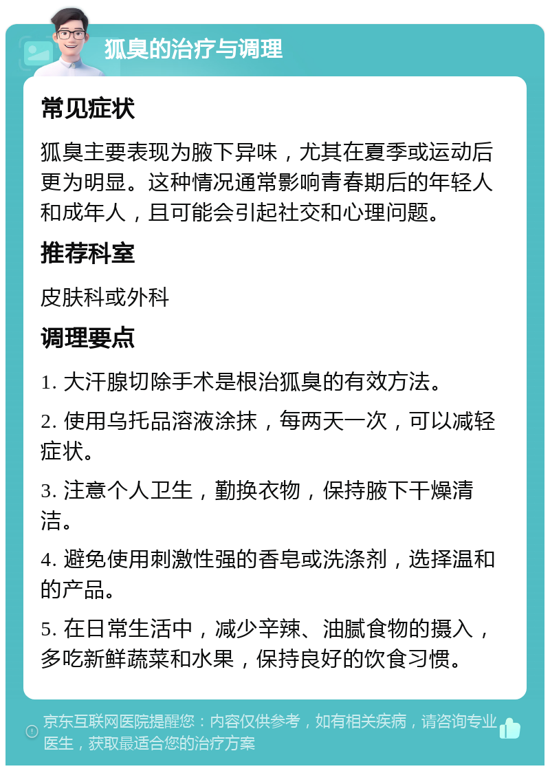 狐臭的治疗与调理 常见症状 狐臭主要表现为腋下异味，尤其在夏季或运动后更为明显。这种情况通常影响青春期后的年轻人和成年人，且可能会引起社交和心理问题。 推荐科室 皮肤科或外科 调理要点 1. 大汗腺切除手术是根治狐臭的有效方法。 2. 使用乌托品溶液涂抹，每两天一次，可以减轻症状。 3. 注意个人卫生，勤换衣物，保持腋下干燥清洁。 4. 避免使用刺激性强的香皂或洗涤剂，选择温和的产品。 5. 在日常生活中，减少辛辣、油腻食物的摄入，多吃新鲜蔬菜和水果，保持良好的饮食习惯。