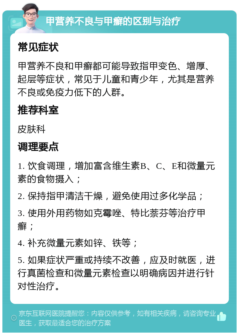 甲营养不良与甲癣的区别与治疗 常见症状 甲营养不良和甲癣都可能导致指甲变色、增厚、起层等症状，常见于儿童和青少年，尤其是营养不良或免疫力低下的人群。 推荐科室 皮肤科 调理要点 1. 饮食调理，增加富含维生素B、C、E和微量元素的食物摄入； 2. 保持指甲清洁干燥，避免使用过多化学品； 3. 使用外用药物如克霉唑、特比萘芬等治疗甲癣； 4. 补充微量元素如锌、铁等； 5. 如果症状严重或持续不改善，应及时就医，进行真菌检查和微量元素检查以明确病因并进行针对性治疗。