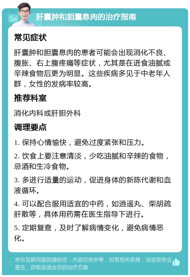 肝囊肿和胆囊息肉的治疗指南 常见症状 肝囊肿和胆囊息肉的患者可能会出现消化不良、腹胀、右上腹疼痛等症状，尤其是在进食油腻或辛辣食物后更为明显。这些疾病多见于中老年人群，女性的发病率较高。 推荐科室 消化内科或肝胆外科 调理要点 1. 保持心情愉快，避免过度紧张和压力。 2. 饮食上要注意清淡，少吃油腻和辛辣的食物，忌酒和生冷食物。 3. 多进行适量的运动，促进身体的新陈代谢和血液循环。 4. 可以配合服用适宜的中药，如逍遥丸、柴胡疏肝散等，具体用药需在医生指导下进行。 5. 定期复查，及时了解病情变化，避免病情恶化。