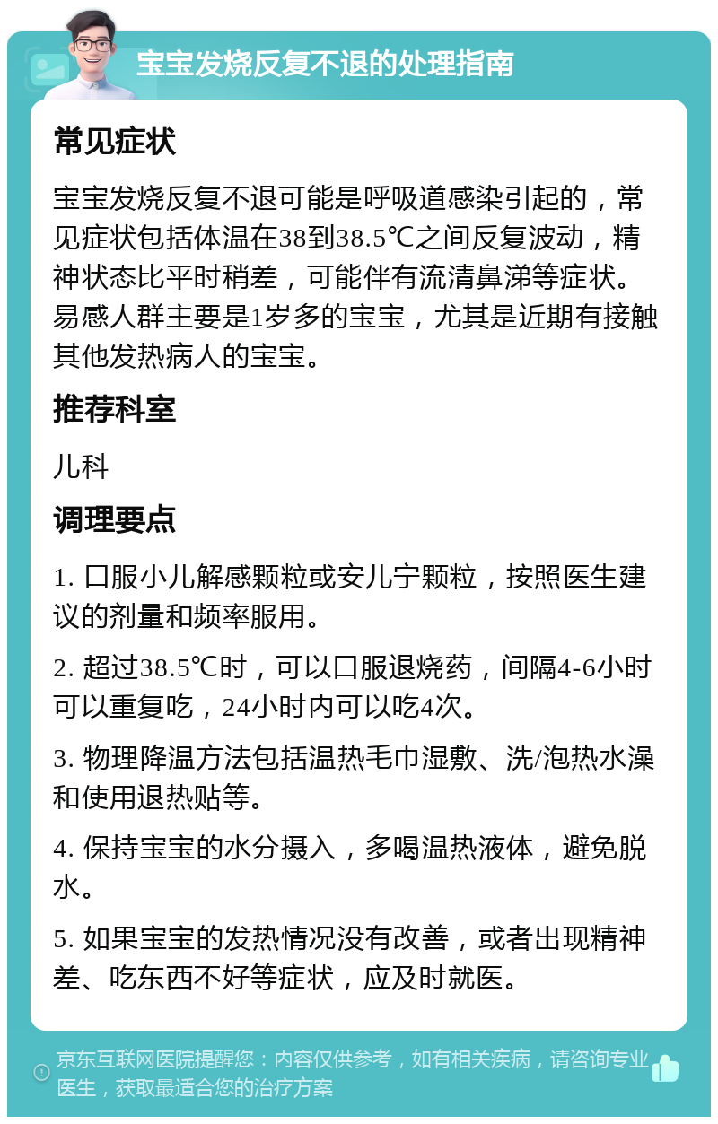 宝宝发烧反复不退的处理指南 常见症状 宝宝发烧反复不退可能是呼吸道感染引起的，常见症状包括体温在38到38.5℃之间反复波动，精神状态比平时稍差，可能伴有流清鼻涕等症状。易感人群主要是1岁多的宝宝，尤其是近期有接触其他发热病人的宝宝。 推荐科室 儿科 调理要点 1. 口服小儿解感颗粒或安儿宁颗粒，按照医生建议的剂量和频率服用。 2. 超过38.5℃时，可以口服退烧药，间隔4-6小时可以重复吃，24小时内可以吃4次。 3. 物理降温方法包括温热毛巾湿敷、洗/泡热水澡和使用退热贴等。 4. 保持宝宝的水分摄入，多喝温热液体，避免脱水。 5. 如果宝宝的发热情况没有改善，或者出现精神差、吃东西不好等症状，应及时就医。