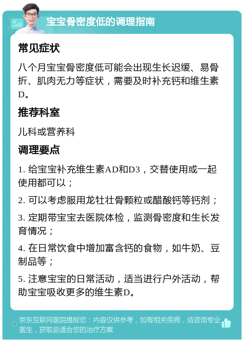 宝宝骨密度低的调理指南 常见症状 八个月宝宝骨密度低可能会出现生长迟缓、易骨折、肌肉无力等症状，需要及时补充钙和维生素D。 推荐科室 儿科或营养科 调理要点 1. 给宝宝补充维生素AD和D3，交替使用或一起使用都可以； 2. 可以考虑服用龙牡壮骨颗粒或醋酸钙等钙剂； 3. 定期带宝宝去医院体检，监测骨密度和生长发育情况； 4. 在日常饮食中增加富含钙的食物，如牛奶、豆制品等； 5. 注意宝宝的日常活动，适当进行户外活动，帮助宝宝吸收更多的维生素D。