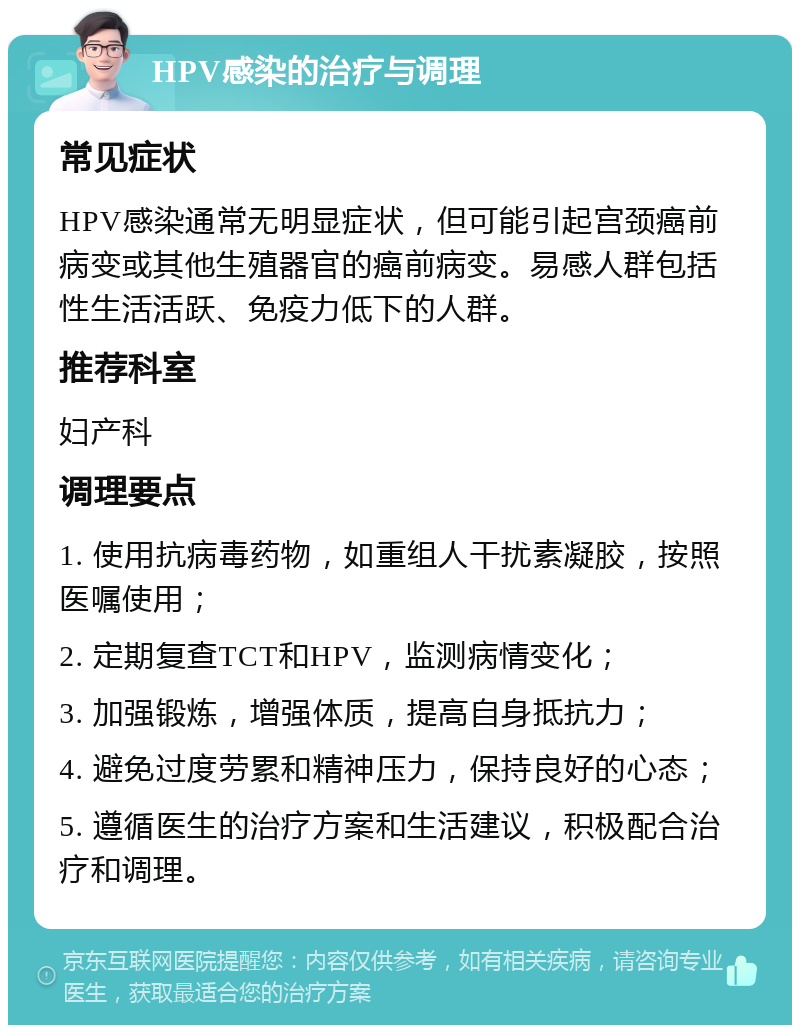 HPV感染的治疗与调理 常见症状 HPV感染通常无明显症状，但可能引起宫颈癌前病变或其他生殖器官的癌前病变。易感人群包括性生活活跃、免疫力低下的人群。 推荐科室 妇产科 调理要点 1. 使用抗病毒药物，如重组人干扰素凝胶，按照医嘱使用； 2. 定期复查TCT和HPV，监测病情变化； 3. 加强锻炼，增强体质，提高自身抵抗力； 4. 避免过度劳累和精神压力，保持良好的心态； 5. 遵循医生的治疗方案和生活建议，积极配合治疗和调理。