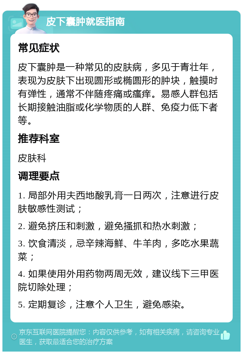 皮下囊肿就医指南 常见症状 皮下囊肿是一种常见的皮肤病，多见于青壮年，表现为皮肤下出现圆形或椭圆形的肿块，触摸时有弹性，通常不伴随疼痛或瘙痒。易感人群包括长期接触油脂或化学物质的人群、免疫力低下者等。 推荐科室 皮肤科 调理要点 1. 局部外用夫西地酸乳膏一日两次，注意进行皮肤敏感性测试； 2. 避免挤压和刺激，避免搔抓和热水刺激； 3. 饮食清淡，忌辛辣海鲜、牛羊肉，多吃水果蔬菜； 4. 如果使用外用药物两周无效，建议线下三甲医院切除处理； 5. 定期复诊，注意个人卫生，避免感染。