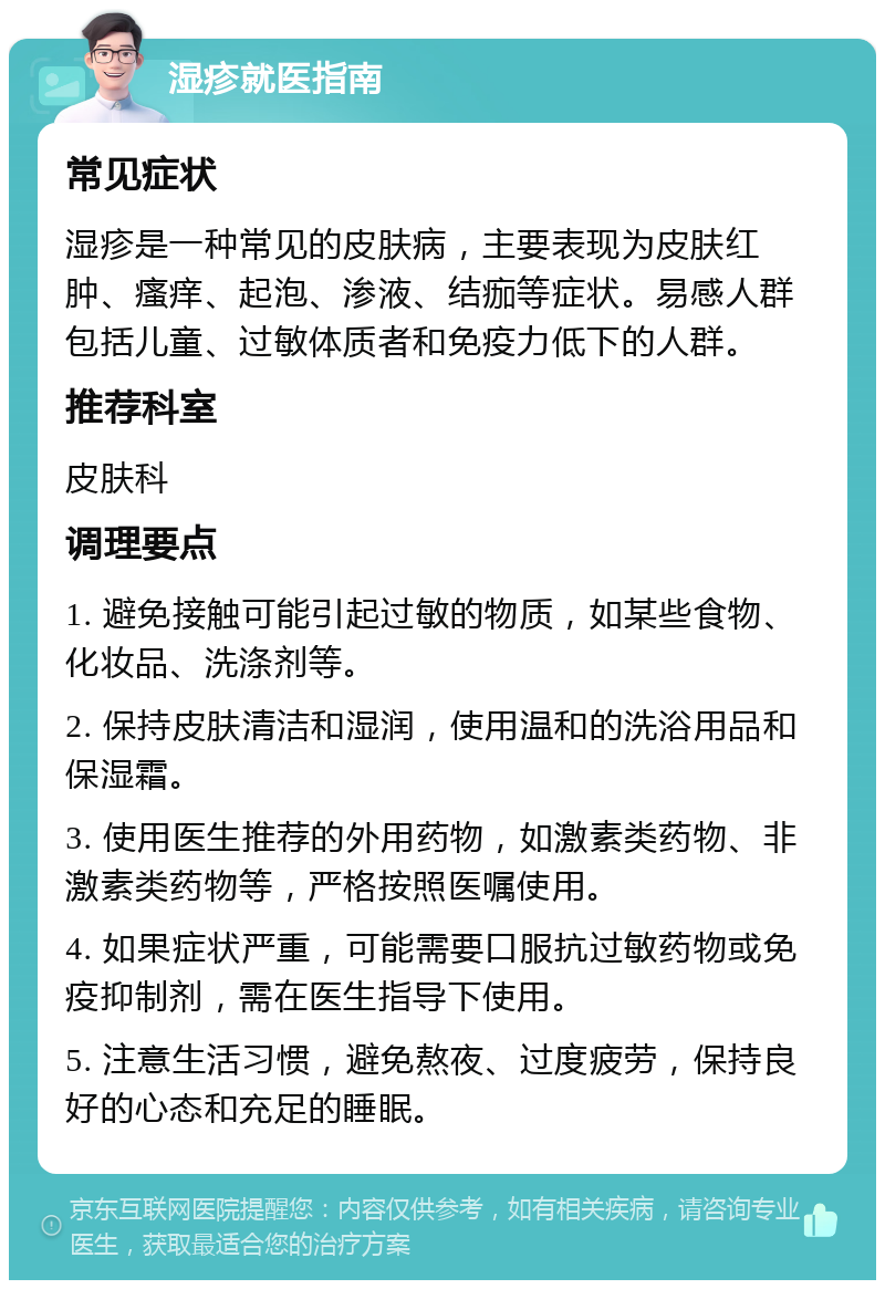 湿疹就医指南 常见症状 湿疹是一种常见的皮肤病，主要表现为皮肤红肿、瘙痒、起泡、渗液、结痂等症状。易感人群包括儿童、过敏体质者和免疫力低下的人群。 推荐科室 皮肤科 调理要点 1. 避免接触可能引起过敏的物质，如某些食物、化妆品、洗涤剂等。 2. 保持皮肤清洁和湿润，使用温和的洗浴用品和保湿霜。 3. 使用医生推荐的外用药物，如激素类药物、非激素类药物等，严格按照医嘱使用。 4. 如果症状严重，可能需要口服抗过敏药物或免疫抑制剂，需在医生指导下使用。 5. 注意生活习惯，避免熬夜、过度疲劳，保持良好的心态和充足的睡眠。