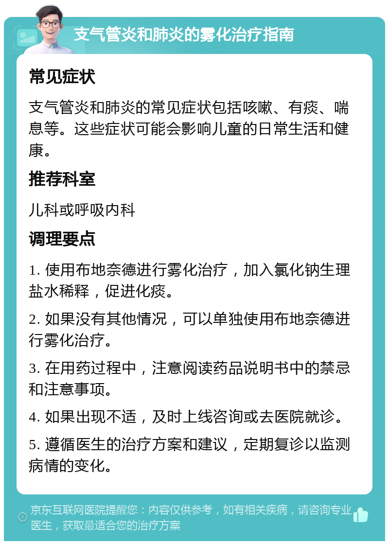 支气管炎和肺炎的雾化治疗指南 常见症状 支气管炎和肺炎的常见症状包括咳嗽、有痰、喘息等。这些症状可能会影响儿童的日常生活和健康。 推荐科室 儿科或呼吸内科 调理要点 1. 使用布地奈德进行雾化治疗，加入氯化钠生理盐水稀释，促进化痰。 2. 如果没有其他情况，可以单独使用布地奈德进行雾化治疗。 3. 在用药过程中，注意阅读药品说明书中的禁忌和注意事项。 4. 如果出现不适，及时上线咨询或去医院就诊。 5. 遵循医生的治疗方案和建议，定期复诊以监测病情的变化。