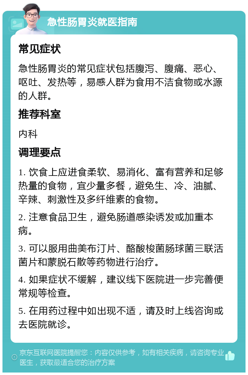 急性肠胃炎就医指南 常见症状 急性肠胃炎的常见症状包括腹泻、腹痛、恶心、呕吐、发热等，易感人群为食用不洁食物或水源的人群。 推荐科室 内科 调理要点 1. 饮食上应进食柔软、易消化、富有营养和足够热量的食物，宜少量多餐，避免生、冷、油腻、辛辣、刺激性及多纤维素的食物。 2. 注意食品卫生，避免肠道感染诱发或加重本病。 3. 可以服用曲美布汀片、酪酸梭菌肠球菌三联活菌片和蒙脱石散等药物进行治疗。 4. 如果症状不缓解，建议线下医院进一步完善便常规等检查。 5. 在用药过程中如出现不适，请及时上线咨询或去医院就诊。