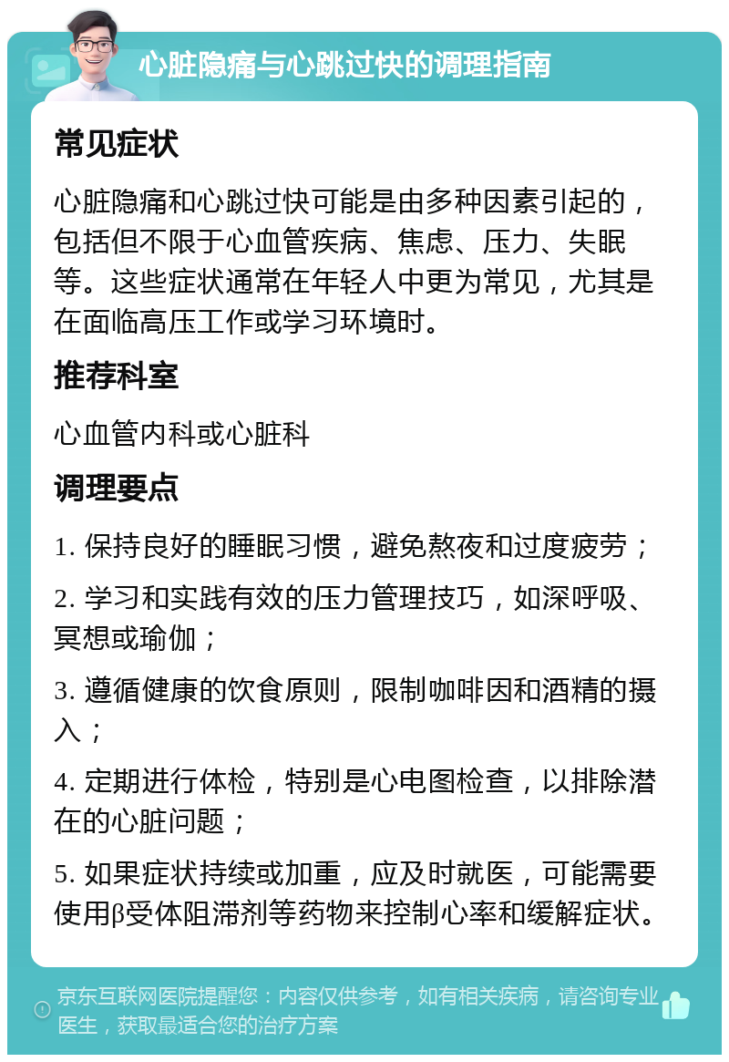 心脏隐痛与心跳过快的调理指南 常见症状 心脏隐痛和心跳过快可能是由多种因素引起的，包括但不限于心血管疾病、焦虑、压力、失眠等。这些症状通常在年轻人中更为常见，尤其是在面临高压工作或学习环境时。 推荐科室 心血管内科或心脏科 调理要点 1. 保持良好的睡眠习惯，避免熬夜和过度疲劳； 2. 学习和实践有效的压力管理技巧，如深呼吸、冥想或瑜伽； 3. 遵循健康的饮食原则，限制咖啡因和酒精的摄入； 4. 定期进行体检，特别是心电图检查，以排除潜在的心脏问题； 5. 如果症状持续或加重，应及时就医，可能需要使用β受体阻滞剂等药物来控制心率和缓解症状。