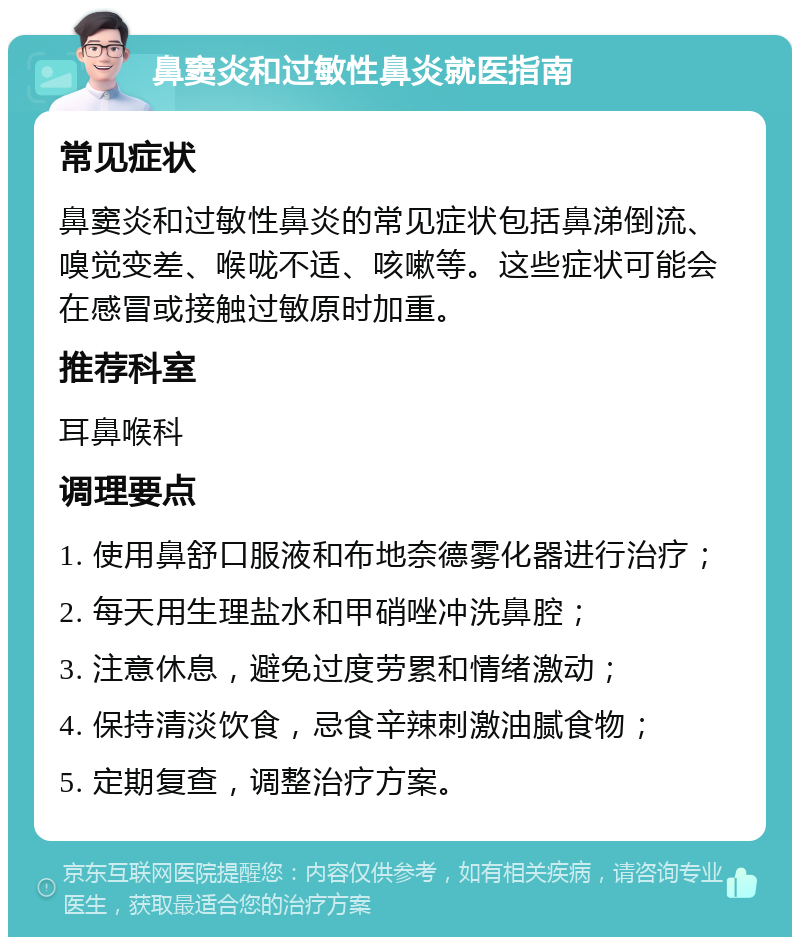 鼻窦炎和过敏性鼻炎就医指南 常见症状 鼻窦炎和过敏性鼻炎的常见症状包括鼻涕倒流、嗅觉变差、喉咙不适、咳嗽等。这些症状可能会在感冒或接触过敏原时加重。 推荐科室 耳鼻喉科 调理要点 1. 使用鼻舒口服液和布地奈德雾化器进行治疗； 2. 每天用生理盐水和甲硝唑冲洗鼻腔； 3. 注意休息，避免过度劳累和情绪激动； 4. 保持清淡饮食，忌食辛辣刺激油腻食物； 5. 定期复查，调整治疗方案。