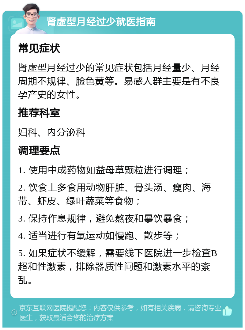 肾虚型月经过少就医指南 常见症状 肾虚型月经过少的常见症状包括月经量少、月经周期不规律、脸色黄等。易感人群主要是有不良孕产史的女性。 推荐科室 妇科、内分泌科 调理要点 1. 使用中成药物如益母草颗粒进行调理； 2. 饮食上多食用动物肝脏、骨头汤、瘦肉、海带、虾皮、绿叶蔬菜等食物； 3. 保持作息规律，避免熬夜和暴饮暴食； 4. 适当进行有氧运动如慢跑、散步等； 5. 如果症状不缓解，需要线下医院进一步检查B超和性激素，排除器质性问题和激素水平的紊乱。