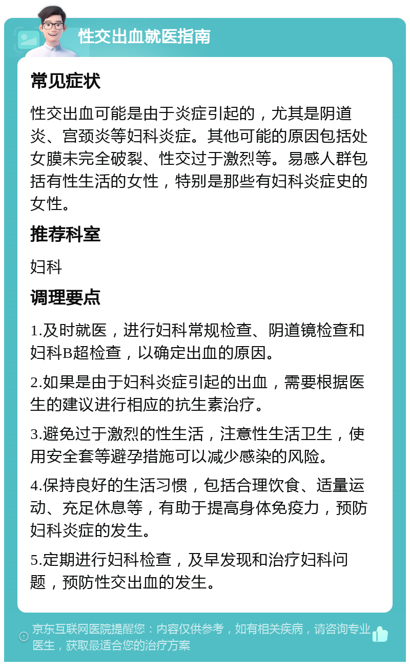 性交出血就医指南 常见症状 性交出血可能是由于炎症引起的，尤其是阴道炎、宫颈炎等妇科炎症。其他可能的原因包括处女膜未完全破裂、性交过于激烈等。易感人群包括有性生活的女性，特别是那些有妇科炎症史的女性。 推荐科室 妇科 调理要点 1.及时就医，进行妇科常规检查、阴道镜检查和妇科B超检查，以确定出血的原因。 2.如果是由于妇科炎症引起的出血，需要根据医生的建议进行相应的抗生素治疗。 3.避免过于激烈的性生活，注意性生活卫生，使用安全套等避孕措施可以减少感染的风险。 4.保持良好的生活习惯，包括合理饮食、适量运动、充足休息等，有助于提高身体免疫力，预防妇科炎症的发生。 5.定期进行妇科检查，及早发现和治疗妇科问题，预防性交出血的发生。