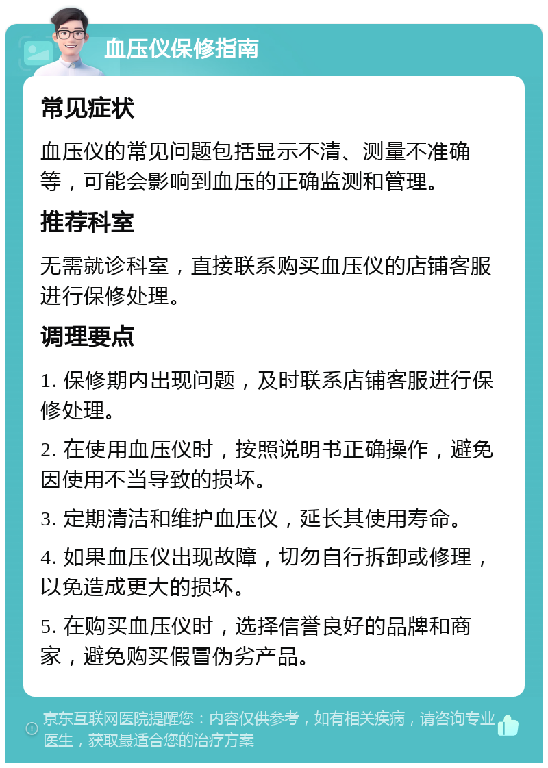 血压仪保修指南 常见症状 血压仪的常见问题包括显示不清、测量不准确等，可能会影响到血压的正确监测和管理。 推荐科室 无需就诊科室，直接联系购买血压仪的店铺客服进行保修处理。 调理要点 1. 保修期内出现问题，及时联系店铺客服进行保修处理。 2. 在使用血压仪时，按照说明书正确操作，避免因使用不当导致的损坏。 3. 定期清洁和维护血压仪，延长其使用寿命。 4. 如果血压仪出现故障，切勿自行拆卸或修理，以免造成更大的损坏。 5. 在购买血压仪时，选择信誉良好的品牌和商家，避免购买假冒伪劣产品。