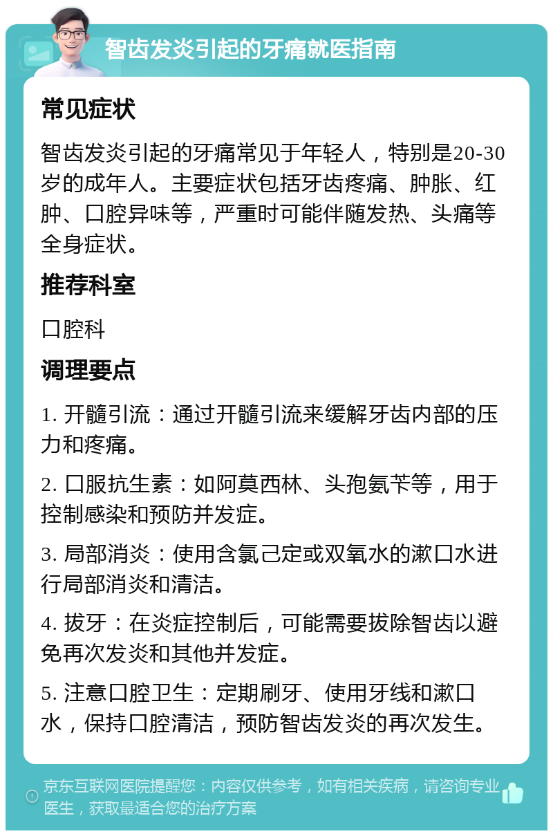 智齿发炎引起的牙痛就医指南 常见症状 智齿发炎引起的牙痛常见于年轻人，特别是20-30岁的成年人。主要症状包括牙齿疼痛、肿胀、红肿、口腔异味等，严重时可能伴随发热、头痛等全身症状。 推荐科室 口腔科 调理要点 1. 开髓引流：通过开髓引流来缓解牙齿内部的压力和疼痛。 2. 口服抗生素：如阿莫西林、头孢氨苄等，用于控制感染和预防并发症。 3. 局部消炎：使用含氯己定或双氧水的漱口水进行局部消炎和清洁。 4. 拔牙：在炎症控制后，可能需要拔除智齿以避免再次发炎和其他并发症。 5. 注意口腔卫生：定期刷牙、使用牙线和漱口水，保持口腔清洁，预防智齿发炎的再次发生。