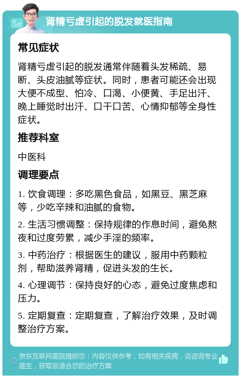 肾精亏虚引起的脱发就医指南 常见症状 肾精亏虚引起的脱发通常伴随着头发稀疏、易断、头皮油腻等症状。同时，患者可能还会出现大便不成型、怕冷、口渴、小便黄、手足出汗、晚上睡觉时出汗、口干口苦、心情抑郁等全身性症状。 推荐科室 中医科 调理要点 1. 饮食调理：多吃黑色食品，如黑豆、黑芝麻等，少吃辛辣和油腻的食物。 2. 生活习惯调整：保持规律的作息时间，避免熬夜和过度劳累，减少手淫的频率。 3. 中药治疗：根据医生的建议，服用中药颗粒剂，帮助滋养肾精，促进头发的生长。 4. 心理调节：保持良好的心态，避免过度焦虑和压力。 5. 定期复查：定期复查，了解治疗效果，及时调整治疗方案。