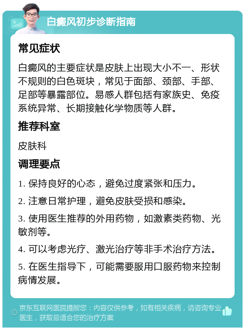 白癜风初步诊断指南 常见症状 白癜风的主要症状是皮肤上出现大小不一、形状不规则的白色斑块，常见于面部、颈部、手部、足部等暴露部位。易感人群包括有家族史、免疫系统异常、长期接触化学物质等人群。 推荐科室 皮肤科 调理要点 1. 保持良好的心态，避免过度紧张和压力。 2. 注意日常护理，避免皮肤受损和感染。 3. 使用医生推荐的外用药物，如激素类药物、光敏剂等。 4. 可以考虑光疗、激光治疗等非手术治疗方法。 5. 在医生指导下，可能需要服用口服药物来控制病情发展。