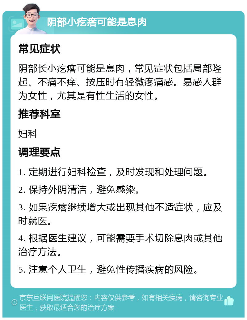 阴部小疙瘩可能是息肉 常见症状 阴部长小疙瘩可能是息肉，常见症状包括局部隆起、不痛不痒、按压时有轻微疼痛感。易感人群为女性，尤其是有性生活的女性。 推荐科室 妇科 调理要点 1. 定期进行妇科检查，及时发现和处理问题。 2. 保持外阴清洁，避免感染。 3. 如果疙瘩继续增大或出现其他不适症状，应及时就医。 4. 根据医生建议，可能需要手术切除息肉或其他治疗方法。 5. 注意个人卫生，避免性传播疾病的风险。