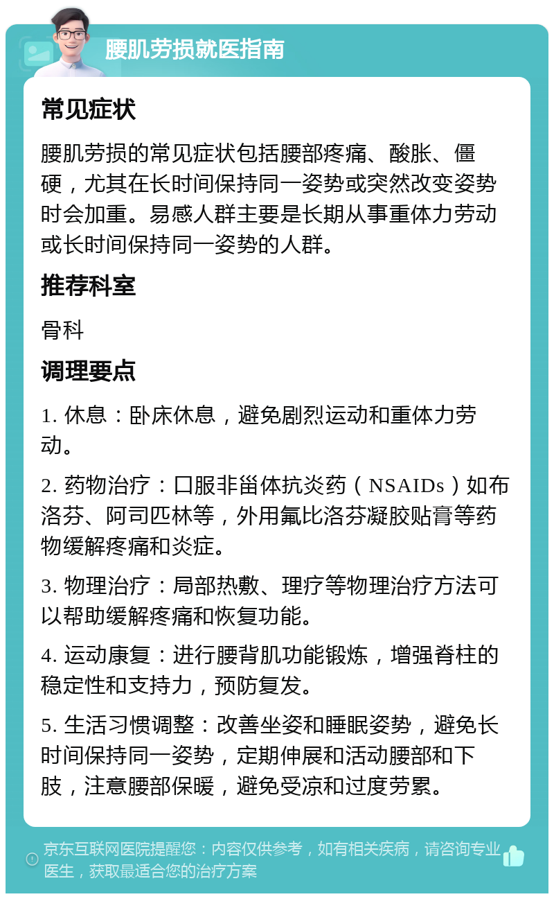 腰肌劳损就医指南 常见症状 腰肌劳损的常见症状包括腰部疼痛、酸胀、僵硬，尤其在长时间保持同一姿势或突然改变姿势时会加重。易感人群主要是长期从事重体力劳动或长时间保持同一姿势的人群。 推荐科室 骨科 调理要点 1. 休息：卧床休息，避免剧烈运动和重体力劳动。 2. 药物治疗：口服非甾体抗炎药（NSAIDs）如布洛芬、阿司匹林等，外用氟比洛芬凝胶贴膏等药物缓解疼痛和炎症。 3. 物理治疗：局部热敷、理疗等物理治疗方法可以帮助缓解疼痛和恢复功能。 4. 运动康复：进行腰背肌功能锻炼，增强脊柱的稳定性和支持力，预防复发。 5. 生活习惯调整：改善坐姿和睡眠姿势，避免长时间保持同一姿势，定期伸展和活动腰部和下肢，注意腰部保暖，避免受凉和过度劳累。