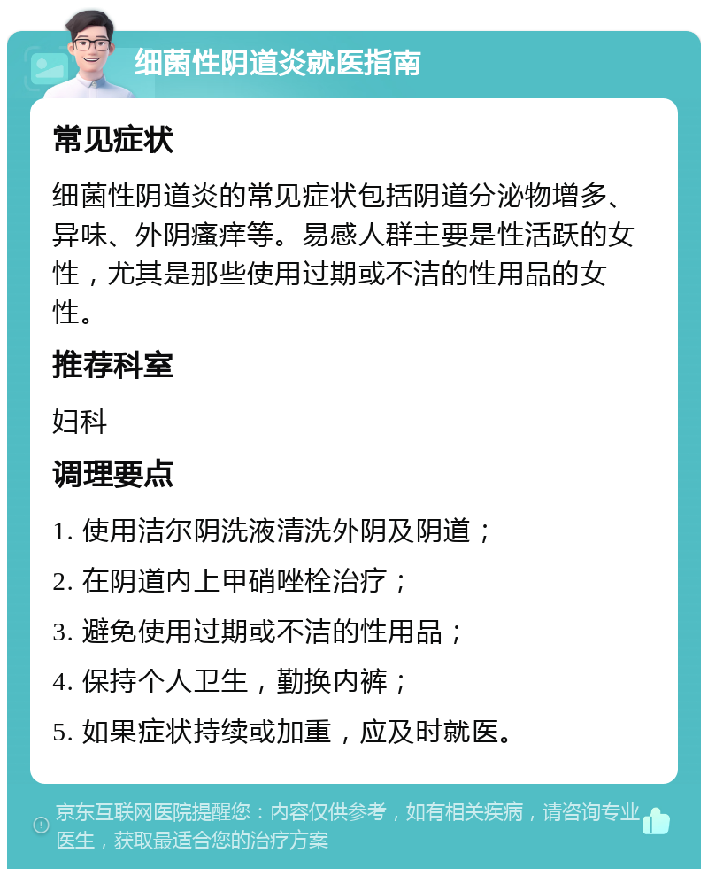 细菌性阴道炎就医指南 常见症状 细菌性阴道炎的常见症状包括阴道分泌物增多、异味、外阴瘙痒等。易感人群主要是性活跃的女性，尤其是那些使用过期或不洁的性用品的女性。 推荐科室 妇科 调理要点 1. 使用洁尔阴洗液清洗外阴及阴道； 2. 在阴道内上甲硝唑栓治疗； 3. 避免使用过期或不洁的性用品； 4. 保持个人卫生，勤换内裤； 5. 如果症状持续或加重，应及时就医。