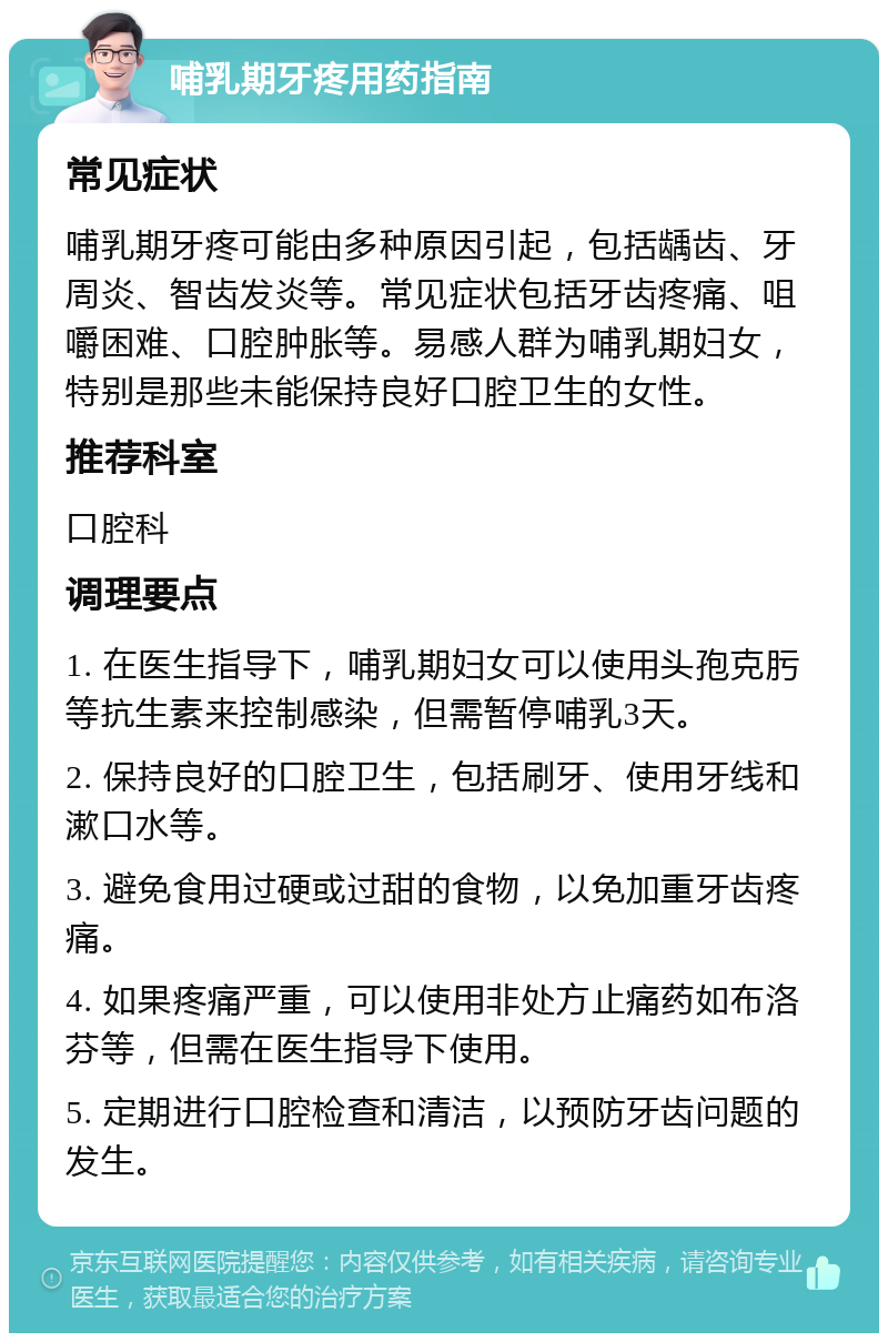 哺乳期牙疼用药指南 常见症状 哺乳期牙疼可能由多种原因引起，包括龋齿、牙周炎、智齿发炎等。常见症状包括牙齿疼痛、咀嚼困难、口腔肿胀等。易感人群为哺乳期妇女，特别是那些未能保持良好口腔卫生的女性。 推荐科室 口腔科 调理要点 1. 在医生指导下，哺乳期妇女可以使用头孢克肟等抗生素来控制感染，但需暂停哺乳3天。 2. 保持良好的口腔卫生，包括刷牙、使用牙线和漱口水等。 3. 避免食用过硬或过甜的食物，以免加重牙齿疼痛。 4. 如果疼痛严重，可以使用非处方止痛药如布洛芬等，但需在医生指导下使用。 5. 定期进行口腔检查和清洁，以预防牙齿问题的发生。