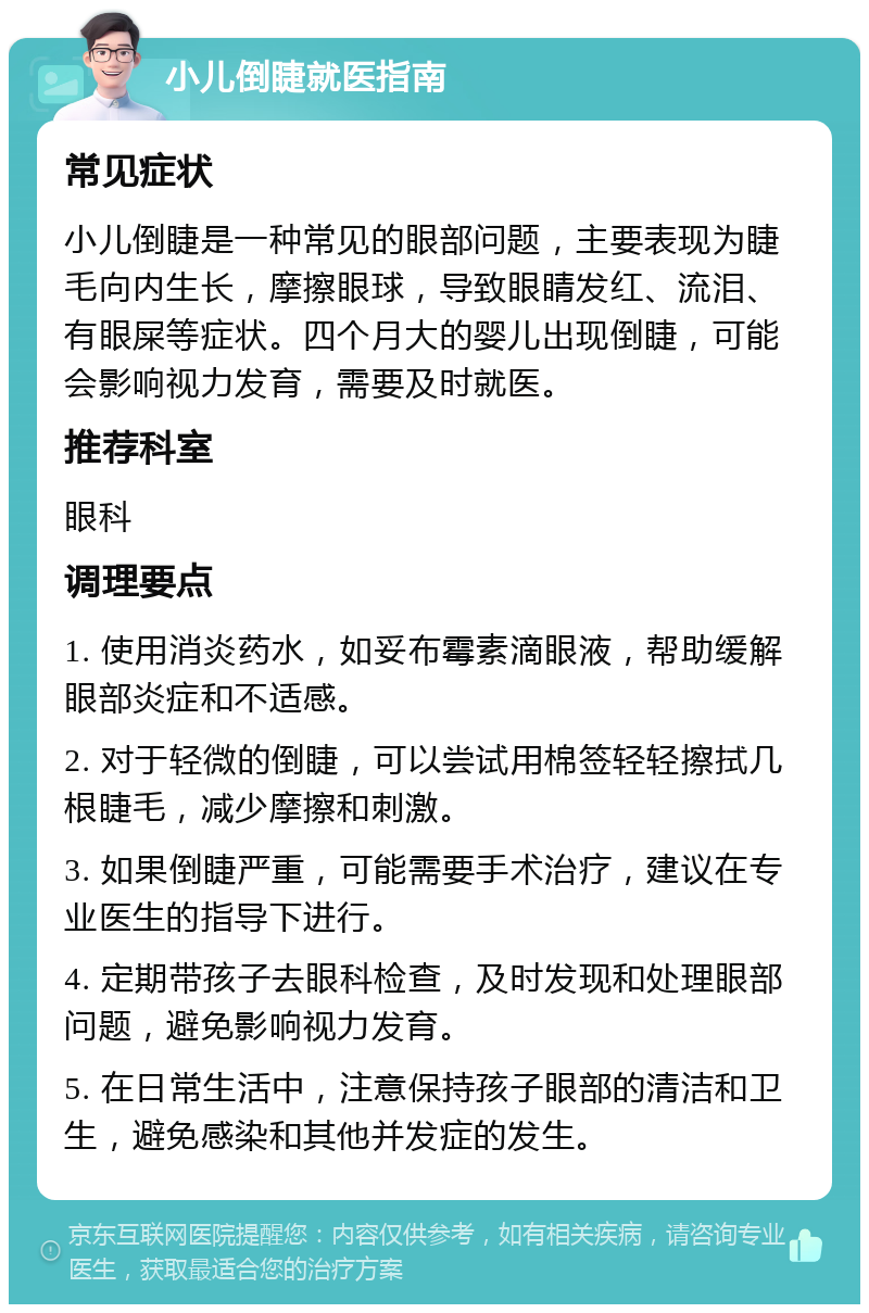 小儿倒睫就医指南 常见症状 小儿倒睫是一种常见的眼部问题，主要表现为睫毛向内生长，摩擦眼球，导致眼睛发红、流泪、有眼屎等症状。四个月大的婴儿出现倒睫，可能会影响视力发育，需要及时就医。 推荐科室 眼科 调理要点 1. 使用消炎药水，如妥布霉素滴眼液，帮助缓解眼部炎症和不适感。 2. 对于轻微的倒睫，可以尝试用棉签轻轻擦拭几根睫毛，减少摩擦和刺激。 3. 如果倒睫严重，可能需要手术治疗，建议在专业医生的指导下进行。 4. 定期带孩子去眼科检查，及时发现和处理眼部问题，避免影响视力发育。 5. 在日常生活中，注意保持孩子眼部的清洁和卫生，避免感染和其他并发症的发生。