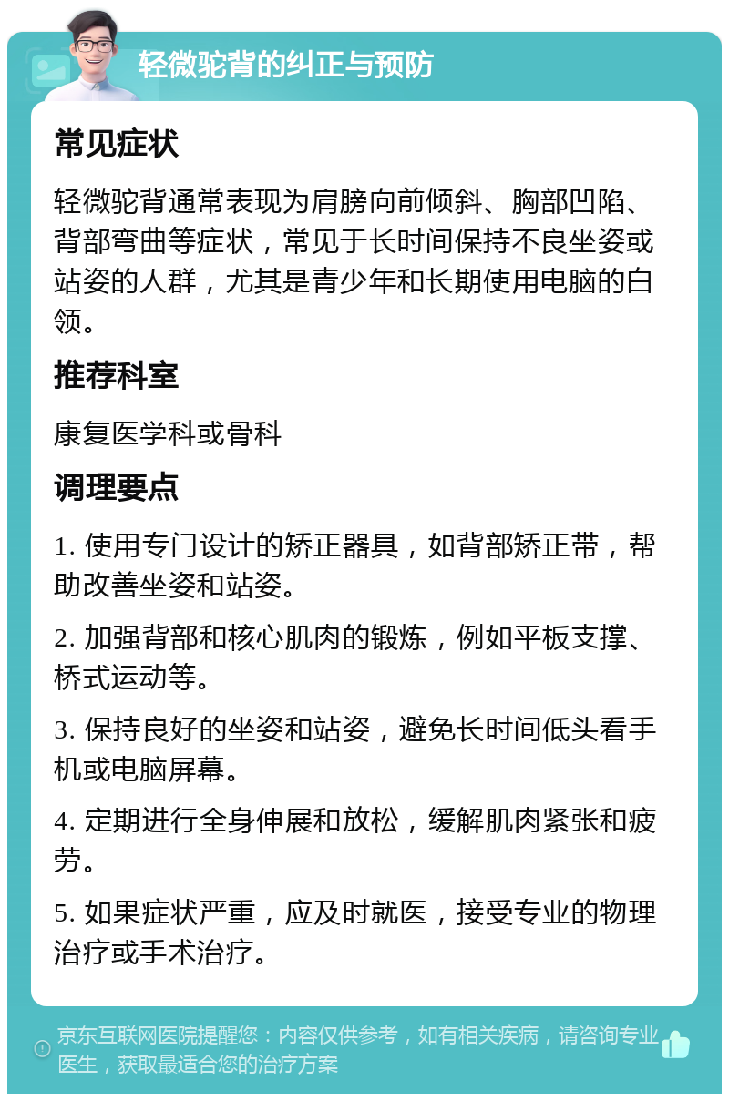 轻微驼背的纠正与预防 常见症状 轻微驼背通常表现为肩膀向前倾斜、胸部凹陷、背部弯曲等症状，常见于长时间保持不良坐姿或站姿的人群，尤其是青少年和长期使用电脑的白领。 推荐科室 康复医学科或骨科 调理要点 1. 使用专门设计的矫正器具，如背部矫正带，帮助改善坐姿和站姿。 2. 加强背部和核心肌肉的锻炼，例如平板支撑、桥式运动等。 3. 保持良好的坐姿和站姿，避免长时间低头看手机或电脑屏幕。 4. 定期进行全身伸展和放松，缓解肌肉紧张和疲劳。 5. 如果症状严重，应及时就医，接受专业的物理治疗或手术治疗。