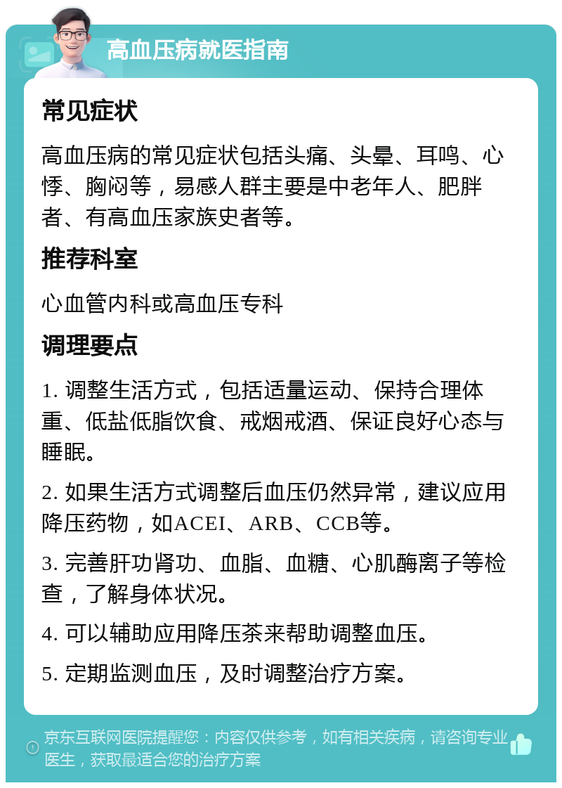 高血压病就医指南 常见症状 高血压病的常见症状包括头痛、头晕、耳鸣、心悸、胸闷等，易感人群主要是中老年人、肥胖者、有高血压家族史者等。 推荐科室 心血管内科或高血压专科 调理要点 1. 调整生活方式，包括适量运动、保持合理体重、低盐低脂饮食、戒烟戒酒、保证良好心态与睡眠。 2. 如果生活方式调整后血压仍然异常，建议应用降压药物，如ACEI、ARB、CCB等。 3. 完善肝功肾功、血脂、血糖、心肌酶离子等检查，了解身体状况。 4. 可以辅助应用降压茶来帮助调整血压。 5. 定期监测血压，及时调整治疗方案。