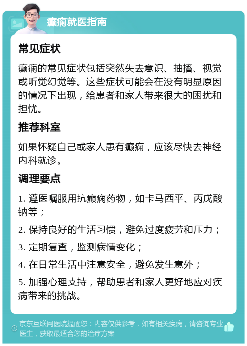 癫痫就医指南 常见症状 癫痫的常见症状包括突然失去意识、抽搐、视觉或听觉幻觉等。这些症状可能会在没有明显原因的情况下出现，给患者和家人带来很大的困扰和担忧。 推荐科室 如果怀疑自己或家人患有癫痫，应该尽快去神经内科就诊。 调理要点 1. 遵医嘱服用抗癫痫药物，如卡马西平、丙戊酸钠等； 2. 保持良好的生活习惯，避免过度疲劳和压力； 3. 定期复查，监测病情变化； 4. 在日常生活中注意安全，避免发生意外； 5. 加强心理支持，帮助患者和家人更好地应对疾病带来的挑战。