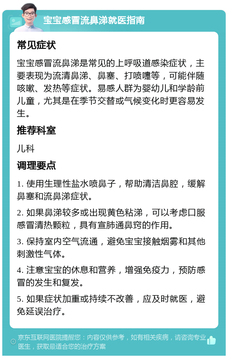 宝宝感冒流鼻涕就医指南 常见症状 宝宝感冒流鼻涕是常见的上呼吸道感染症状，主要表现为流清鼻涕、鼻塞、打喷嚏等，可能伴随咳嗽、发热等症状。易感人群为婴幼儿和学龄前儿童，尤其是在季节交替或气候变化时更容易发生。 推荐科室 儿科 调理要点 1. 使用生理性盐水喷鼻子，帮助清洁鼻腔，缓解鼻塞和流鼻涕症状。 2. 如果鼻涕较多或出现黄色粘涕，可以考虑口服感冒清热颗粒，具有宣肺通鼻窍的作用。 3. 保持室内空气流通，避免宝宝接触烟雾和其他刺激性气体。 4. 注意宝宝的休息和营养，增强免疫力，预防感冒的发生和复发。 5. 如果症状加重或持续不改善，应及时就医，避免延误治疗。