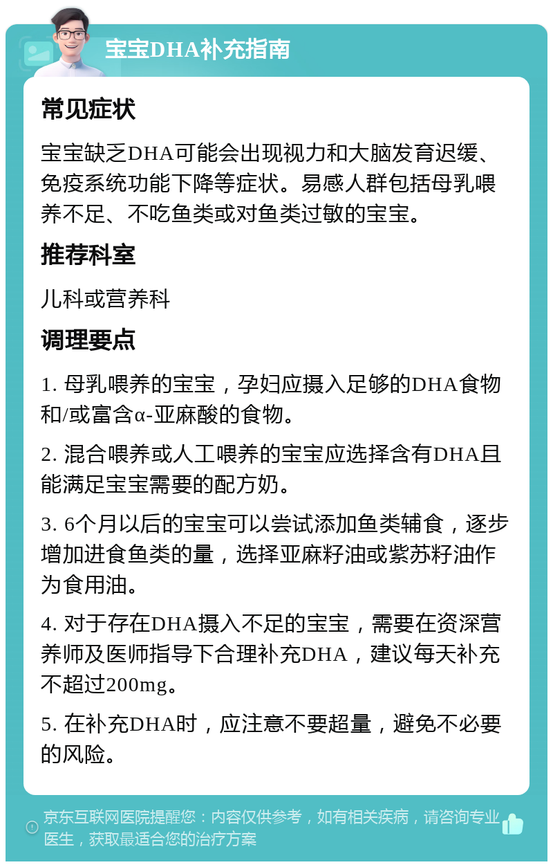 宝宝DHA补充指南 常见症状 宝宝缺乏DHA可能会出现视力和大脑发育迟缓、免疫系统功能下降等症状。易感人群包括母乳喂养不足、不吃鱼类或对鱼类过敏的宝宝。 推荐科室 儿科或营养科 调理要点 1. 母乳喂养的宝宝，孕妇应摄入足够的DHA食物和/或富含α-亚麻酸的食物。 2. 混合喂养或人工喂养的宝宝应选择含有DHA且能满足宝宝需要的配方奶。 3. 6个月以后的宝宝可以尝试添加鱼类辅食，逐步增加进食鱼类的量，选择亚麻籽油或紫苏籽油作为食用油。 4. 对于存在DHA摄入不足的宝宝，需要在资深营养师及医师指导下合理补充DHA，建议每天补充不超过200mg。 5. 在补充DHA时，应注意不要超量，避免不必要的风险。