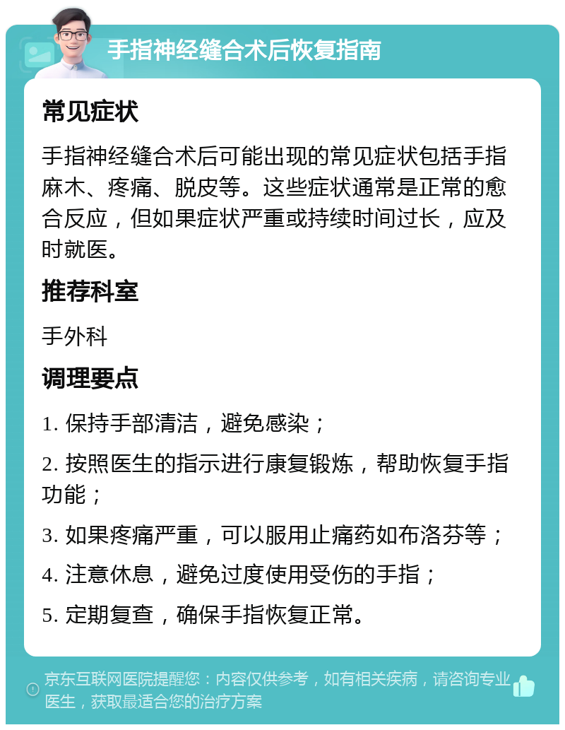 手指神经缝合术后恢复指南 常见症状 手指神经缝合术后可能出现的常见症状包括手指麻木、疼痛、脱皮等。这些症状通常是正常的愈合反应，但如果症状严重或持续时间过长，应及时就医。 推荐科室 手外科 调理要点 1. 保持手部清洁，避免感染； 2. 按照医生的指示进行康复锻炼，帮助恢复手指功能； 3. 如果疼痛严重，可以服用止痛药如布洛芬等； 4. 注意休息，避免过度使用受伤的手指； 5. 定期复查，确保手指恢复正常。