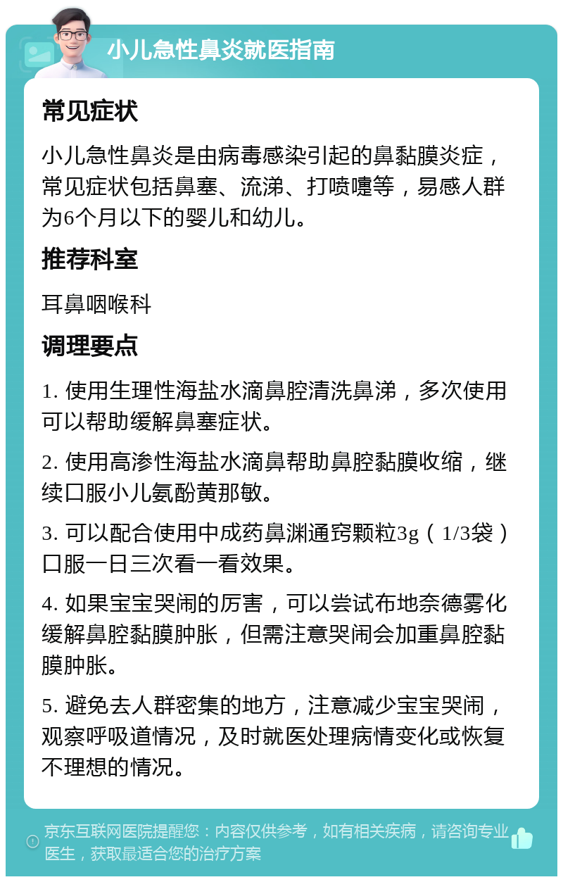 小儿急性鼻炎就医指南 常见症状 小儿急性鼻炎是由病毒感染引起的鼻黏膜炎症，常见症状包括鼻塞、流涕、打喷嚏等，易感人群为6个月以下的婴儿和幼儿。 推荐科室 耳鼻咽喉科 调理要点 1. 使用生理性海盐水滴鼻腔清洗鼻涕，多次使用可以帮助缓解鼻塞症状。 2. 使用高渗性海盐水滴鼻帮助鼻腔黏膜收缩，继续口服小儿氨酚黄那敏。 3. 可以配合使用中成药鼻渊通窍颗粒3g（1/3袋）口服一日三次看一看效果。 4. 如果宝宝哭闹的厉害，可以尝试布地奈德雾化缓解鼻腔黏膜肿胀，但需注意哭闹会加重鼻腔黏膜肿胀。 5. 避免去人群密集的地方，注意减少宝宝哭闹，观察呼吸道情况，及时就医处理病情变化或恢复不理想的情况。