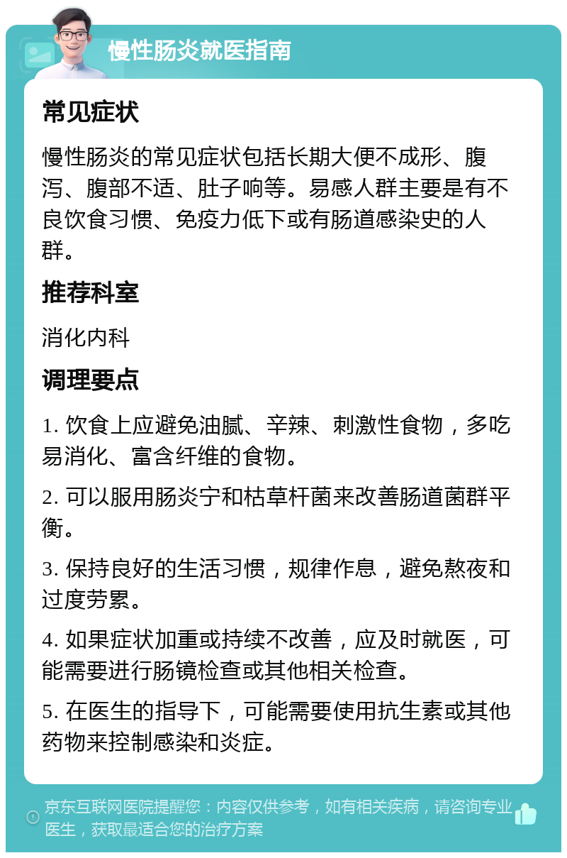 慢性肠炎就医指南 常见症状 慢性肠炎的常见症状包括长期大便不成形、腹泻、腹部不适、肚子响等。易感人群主要是有不良饮食习惯、免疫力低下或有肠道感染史的人群。 推荐科室 消化内科 调理要点 1. 饮食上应避免油腻、辛辣、刺激性食物，多吃易消化、富含纤维的食物。 2. 可以服用肠炎宁和枯草杆菌来改善肠道菌群平衡。 3. 保持良好的生活习惯，规律作息，避免熬夜和过度劳累。 4. 如果症状加重或持续不改善，应及时就医，可能需要进行肠镜检查或其他相关检查。 5. 在医生的指导下，可能需要使用抗生素或其他药物来控制感染和炎症。