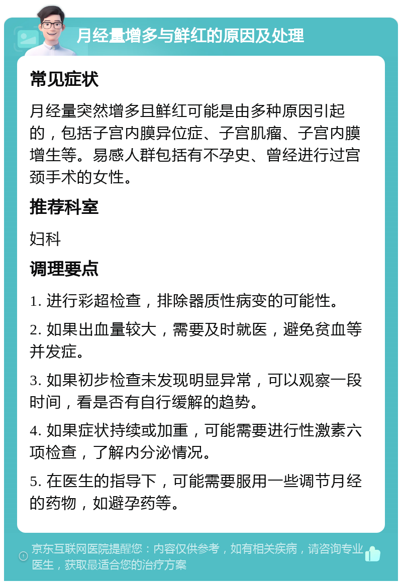 月经量增多与鲜红的原因及处理 常见症状 月经量突然增多且鲜红可能是由多种原因引起的，包括子宫内膜异位症、子宫肌瘤、子宫内膜增生等。易感人群包括有不孕史、曾经进行过宫颈手术的女性。 推荐科室 妇科 调理要点 1. 进行彩超检查，排除器质性病变的可能性。 2. 如果出血量较大，需要及时就医，避免贫血等并发症。 3. 如果初步检查未发现明显异常，可以观察一段时间，看是否有自行缓解的趋势。 4. 如果症状持续或加重，可能需要进行性激素六项检查，了解内分泌情况。 5. 在医生的指导下，可能需要服用一些调节月经的药物，如避孕药等。