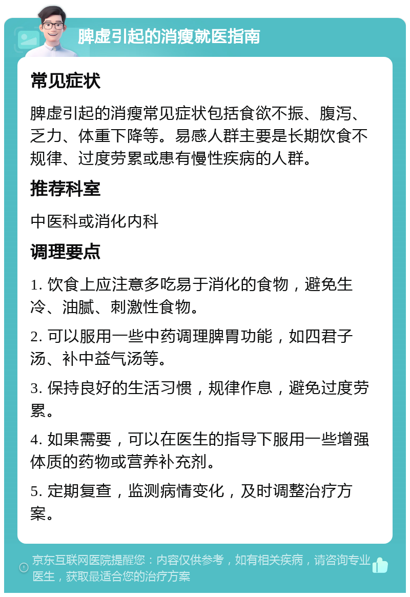 脾虚引起的消瘦就医指南 常见症状 脾虚引起的消瘦常见症状包括食欲不振、腹泻、乏力、体重下降等。易感人群主要是长期饮食不规律、过度劳累或患有慢性疾病的人群。 推荐科室 中医科或消化内科 调理要点 1. 饮食上应注意多吃易于消化的食物，避免生冷、油腻、刺激性食物。 2. 可以服用一些中药调理脾胃功能，如四君子汤、补中益气汤等。 3. 保持良好的生活习惯，规律作息，避免过度劳累。 4. 如果需要，可以在医生的指导下服用一些增强体质的药物或营养补充剂。 5. 定期复查，监测病情变化，及时调整治疗方案。