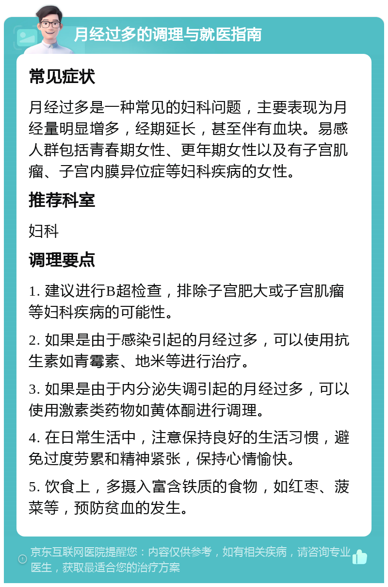 月经过多的调理与就医指南 常见症状 月经过多是一种常见的妇科问题，主要表现为月经量明显增多，经期延长，甚至伴有血块。易感人群包括青春期女性、更年期女性以及有子宫肌瘤、子宫内膜异位症等妇科疾病的女性。 推荐科室 妇科 调理要点 1. 建议进行B超检查，排除子宫肥大或子宫肌瘤等妇科疾病的可能性。 2. 如果是由于感染引起的月经过多，可以使用抗生素如青霉素、地米等进行治疗。 3. 如果是由于内分泌失调引起的月经过多，可以使用激素类药物如黄体酮进行调理。 4. 在日常生活中，注意保持良好的生活习惯，避免过度劳累和精神紧张，保持心情愉快。 5. 饮食上，多摄入富含铁质的食物，如红枣、菠菜等，预防贫血的发生。