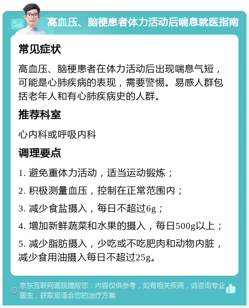 高血压、脑梗患者体力活动后喘息就医指南 常见症状 高血压、脑梗患者在体力活动后出现喘息气短，可能是心肺疾病的表现，需要警惕。易感人群包括老年人和有心肺疾病史的人群。 推荐科室 心内科或呼吸内科 调理要点 1. 避免重体力活动，适当运动锻炼； 2. 积极测量血压，控制在正常范围内； 3. 减少食盐摄入，每日不超过6g； 4. 增加新鲜蔬菜和水果的摄入，每日500g以上； 5. 减少脂肪摄入，少吃或不吃肥肉和动物内脏，减少食用油摄入每日不超过25g。