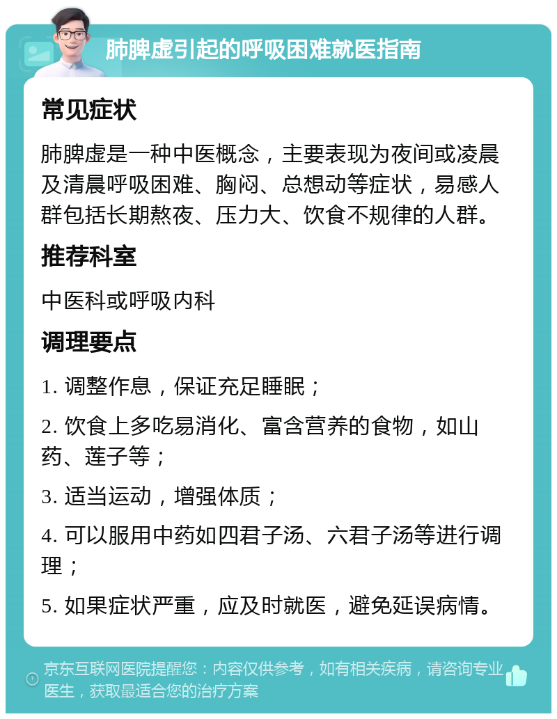 肺脾虚引起的呼吸困难就医指南 常见症状 肺脾虚是一种中医概念，主要表现为夜间或凌晨及清晨呼吸困难、胸闷、总想动等症状，易感人群包括长期熬夜、压力大、饮食不规律的人群。 推荐科室 中医科或呼吸内科 调理要点 1. 调整作息，保证充足睡眠； 2. 饮食上多吃易消化、富含营养的食物，如山药、莲子等； 3. 适当运动，增强体质； 4. 可以服用中药如四君子汤、六君子汤等进行调理； 5. 如果症状严重，应及时就医，避免延误病情。