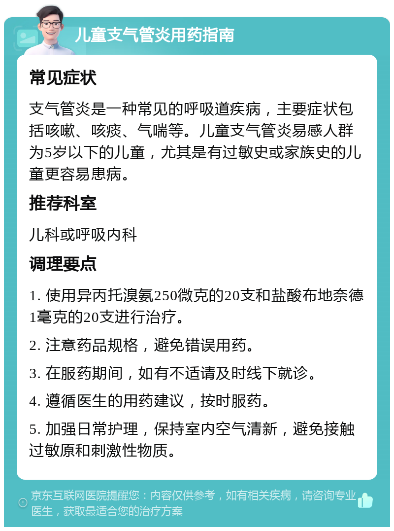 儿童支气管炎用药指南 常见症状 支气管炎是一种常见的呼吸道疾病，主要症状包括咳嗽、咳痰、气喘等。儿童支气管炎易感人群为5岁以下的儿童，尤其是有过敏史或家族史的儿童更容易患病。 推荐科室 儿科或呼吸内科 调理要点 1. 使用异丙托溴氨250微克的20支和盐酸布地奈德1毫克的20支进行治疗。 2. 注意药品规格，避免错误用药。 3. 在服药期间，如有不适请及时线下就诊。 4. 遵循医生的用药建议，按时服药。 5. 加强日常护理，保持室内空气清新，避免接触过敏原和刺激性物质。