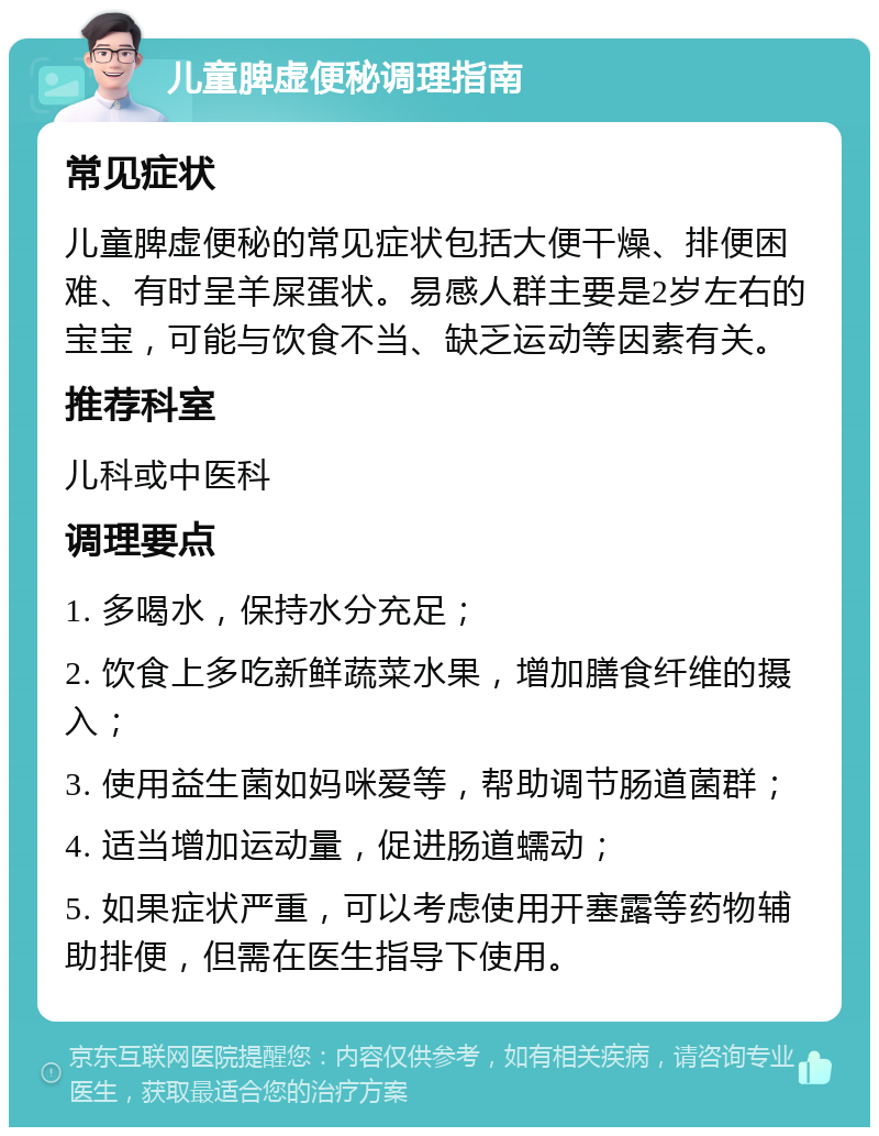 儿童脾虚便秘调理指南 常见症状 儿童脾虚便秘的常见症状包括大便干燥、排便困难、有时呈羊屎蛋状。易感人群主要是2岁左右的宝宝，可能与饮食不当、缺乏运动等因素有关。 推荐科室 儿科或中医科 调理要点 1. 多喝水，保持水分充足； 2. 饮食上多吃新鲜蔬菜水果，增加膳食纤维的摄入； 3. 使用益生菌如妈咪爱等，帮助调节肠道菌群； 4. 适当增加运动量，促进肠道蠕动； 5. 如果症状严重，可以考虑使用开塞露等药物辅助排便，但需在医生指导下使用。