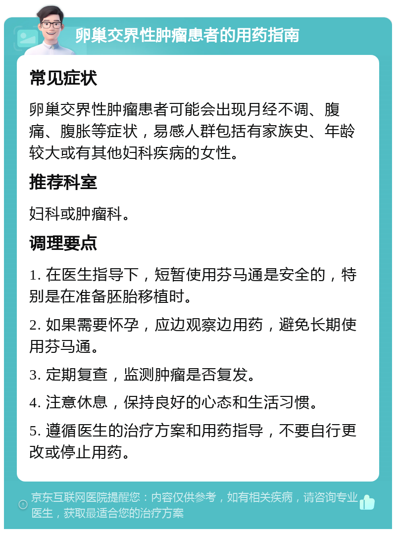 卵巢交界性肿瘤患者的用药指南 常见症状 卵巢交界性肿瘤患者可能会出现月经不调、腹痛、腹胀等症状，易感人群包括有家族史、年龄较大或有其他妇科疾病的女性。 推荐科室 妇科或肿瘤科。 调理要点 1. 在医生指导下，短暂使用芬马通是安全的，特别是在准备胚胎移植时。 2. 如果需要怀孕，应边观察边用药，避免长期使用芬马通。 3. 定期复查，监测肿瘤是否复发。 4. 注意休息，保持良好的心态和生活习惯。 5. 遵循医生的治疗方案和用药指导，不要自行更改或停止用药。