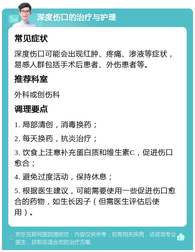 深度伤口的治疗与护理 常见症状 深度伤口可能会出现红肿、疼痛、渗液等症状，易感人群包括手术后患者、外伤患者等。 推荐科室 外科或创伤科 调理要点 1. 局部清创，消毒换药； 2. 每天换药，抗炎治疗； 3. 饮食上注意补充蛋白质和维生素C，促进伤口愈合； 4. 避免过度活动，保持休息； 5. 根据医生建议，可能需要使用一些促进伤口愈合的药物，如生长因子（但需医生评估后使用）。