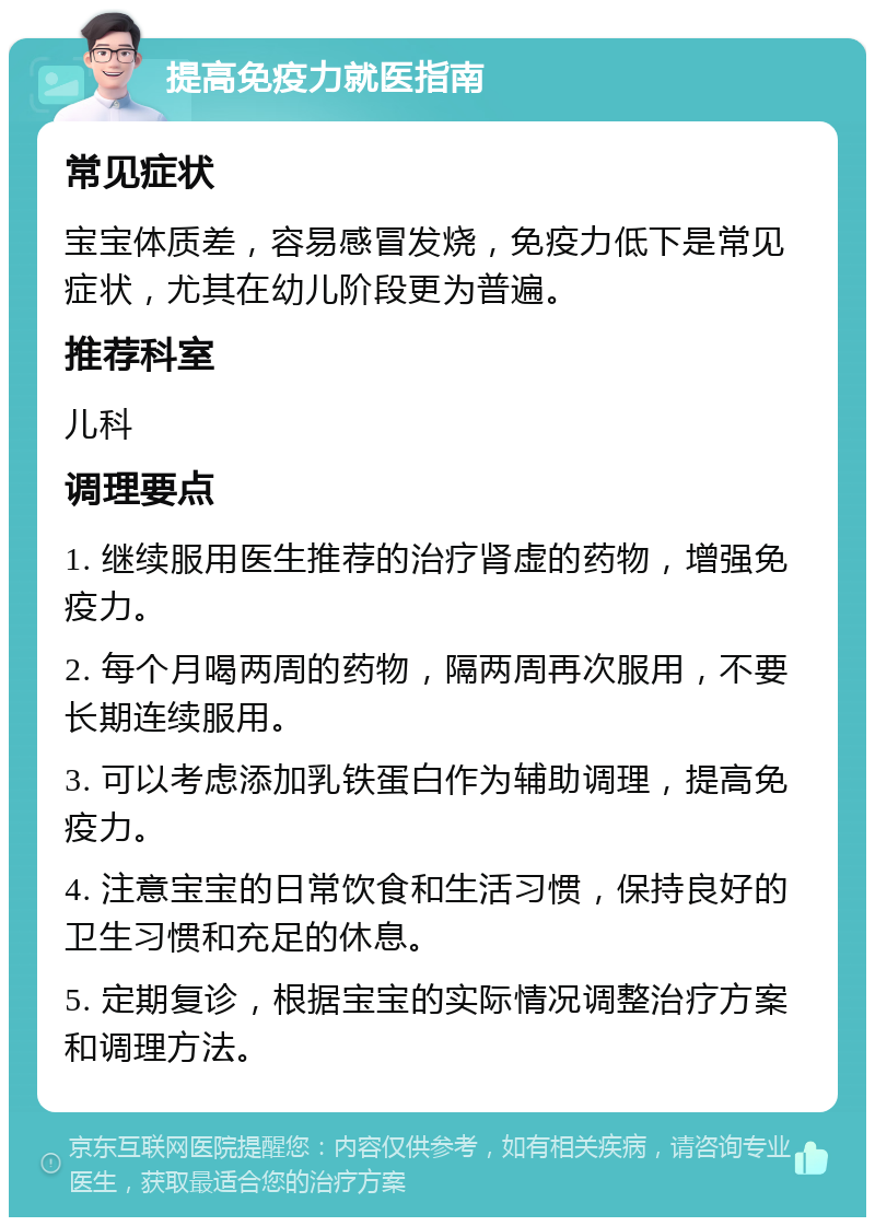 提高免疫力就医指南 常见症状 宝宝体质差，容易感冒发烧，免疫力低下是常见症状，尤其在幼儿阶段更为普遍。 推荐科室 儿科 调理要点 1. 继续服用医生推荐的治疗肾虚的药物，增强免疫力。 2. 每个月喝两周的药物，隔两周再次服用，不要长期连续服用。 3. 可以考虑添加乳铁蛋白作为辅助调理，提高免疫力。 4. 注意宝宝的日常饮食和生活习惯，保持良好的卫生习惯和充足的休息。 5. 定期复诊，根据宝宝的实际情况调整治疗方案和调理方法。